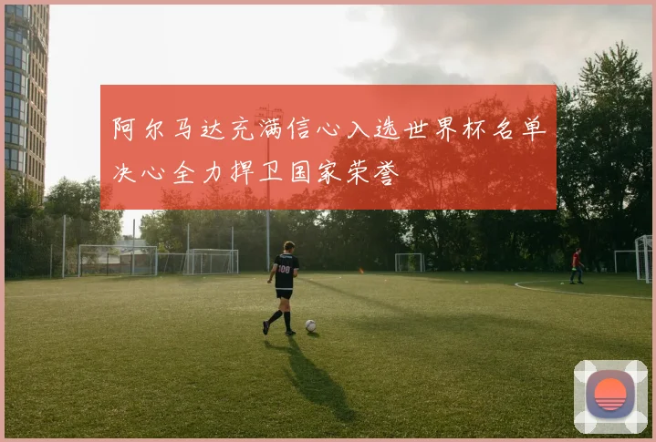 阿尔马达充满信心入选世界杯名单决心全力捍卫国家荣誉
