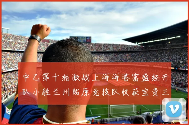 中乙第十轮激战上海海港富盛经开队小胜兰州陇原竞技队收获宝贵三分