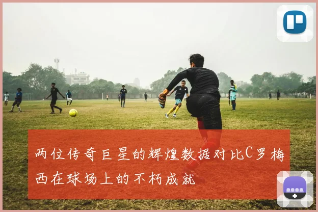 两位传奇巨星的辉煌数据对比C罗梅西在球场上的不朽成就