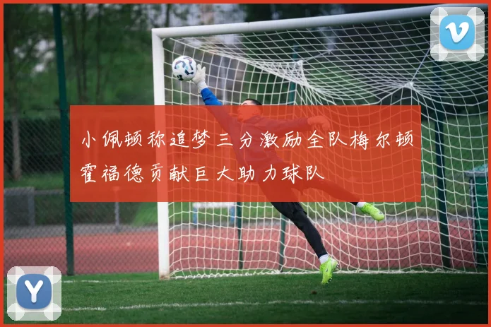 小佩顿称追梦三分激励全队梅尔顿霍福德贡献巨大助力球队