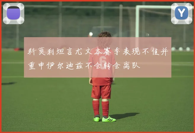 科莫利坦言尤文本赛季表现不佳并重申伊尔迪兹不会转会离队
