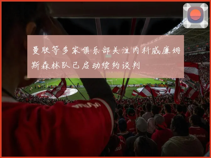 曼联等多家俱乐部关注内科威廉姆斯森林队已启动续约谈判