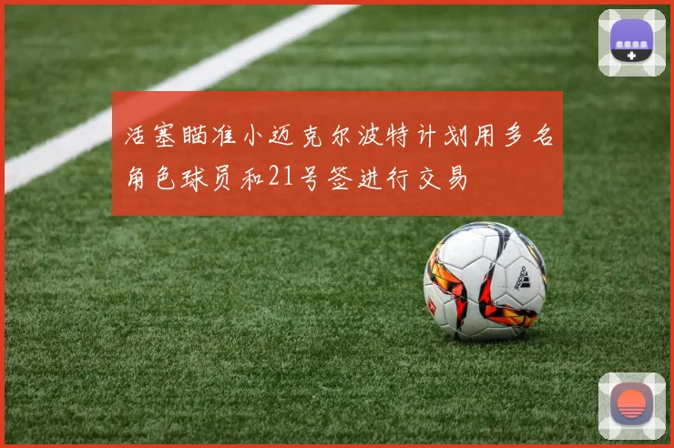 活塞瞄准小迈克尔波特计划用多名角色球员和21号签进行交易